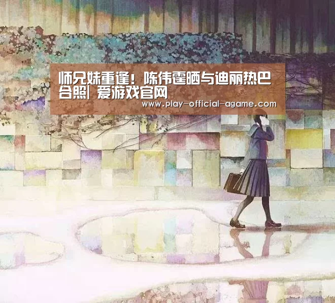 师兄妹重逢!陈伟霆晒与迪丽热巴合照| 爱游戏官网(图3) 爱游戏官网