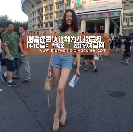 谢霆锋否认计划为儿找后妈 斥记者:神经‘ 爱游戏官网’(图2) 爱游戏体育