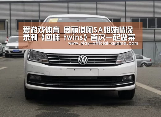 爱游戏体育_周丽淇阿SA姐妹情深 录制《回味 twins》首次一起做菜(图3) 爱游戏官网